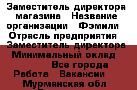 Заместитель директора магазина › Название организации ­ Фэмили › Отрасль предприятия ­ Заместитель директора › Минимальный оклад ­ 26 000 - Все города Работа » Вакансии   . Мурманская обл.,Видяево нп